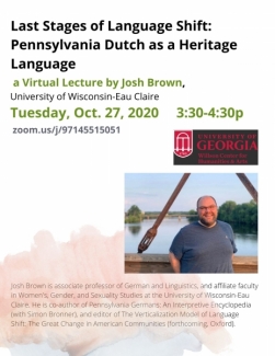 Josh Brown, associate professor of German & Linguistics at University of Wisconsin-Eau Claire, will give a virtual lecture entitled  "Last Stages of Language Shift: Pennsylvania Dutch as a Heritage Language". The event is via Zoom webinar on Oct. 27, 2020 from 3:30-4:30 p.m. 